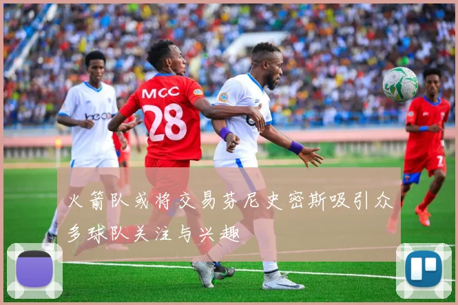 火箭队或将交易芬尼史密斯吸引众多球队关注与兴趣