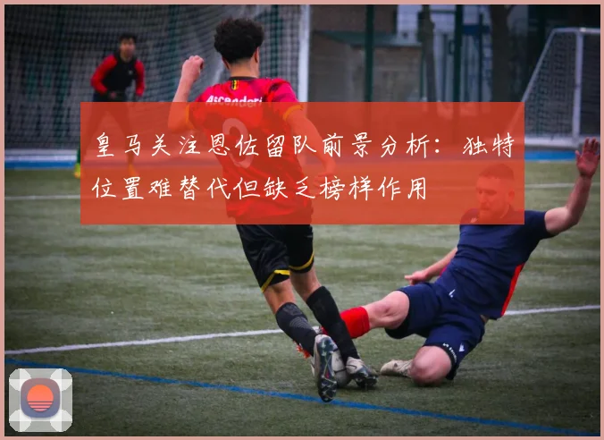 皇马关注恩佐留队前景分析：独特位置难替代但缺乏榜样作用