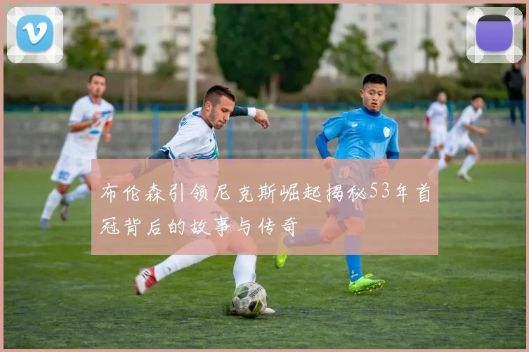 布伦森引领尼克斯崛起揭秘53年首冠背后的故事与传奇