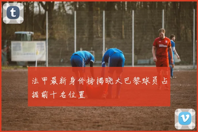 法甲最新身价榜揭晓大巴黎球员占据前十名位置