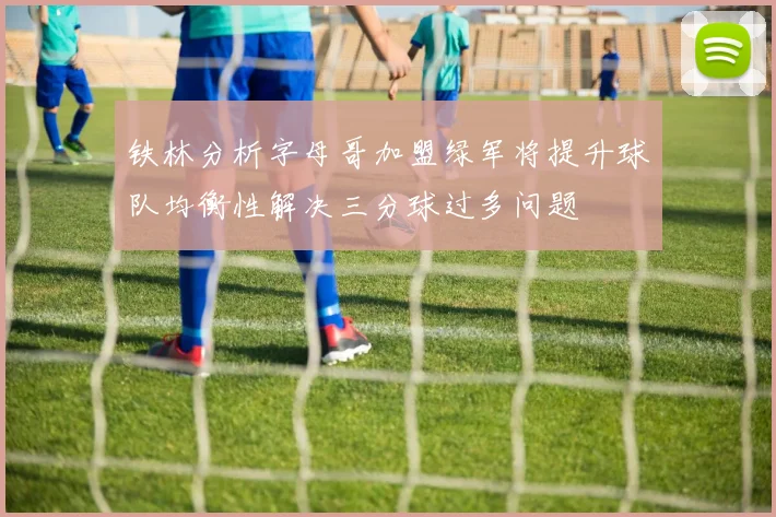 铁林分析字母哥加盟绿军将提升球队均衡性解决三分球过多问题