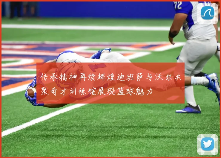 传承精神再续辉煌迪班萨与沃尔共聚奇才训练馆展现篮球魅力
