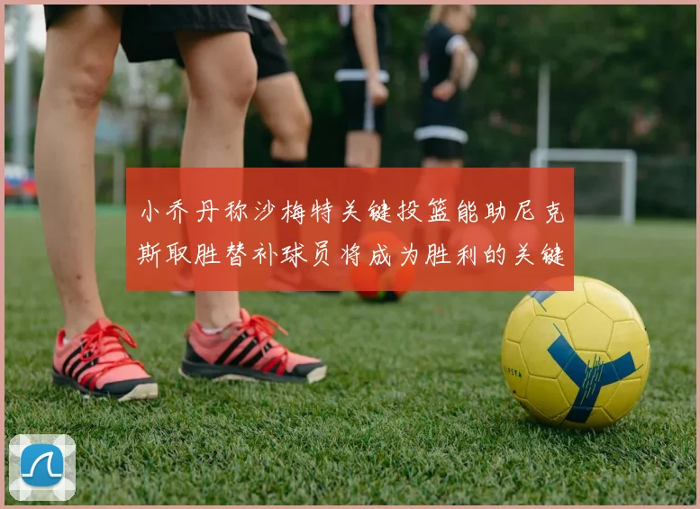 小乔丹称沙梅特关键投篮能助尼克斯取胜替补球员将成为胜利的关键因素