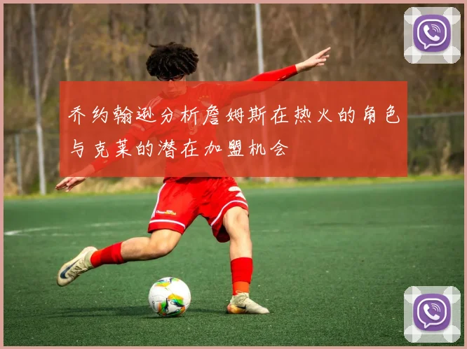 乔约翰逊分析詹姆斯在热火的角色与克莱的潜在加盟机会