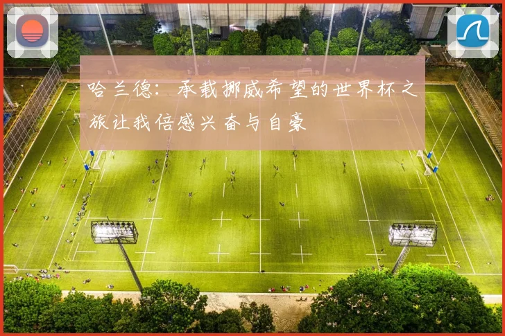 哈兰德：承载挪威希望的世界杯之旅让我倍感兴奋与自豪