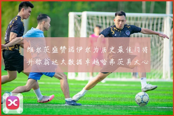 维尔茨盛赞诺伊尔为历史最佳门将并称翁达夫数据卓越哈弗茨具大心脏