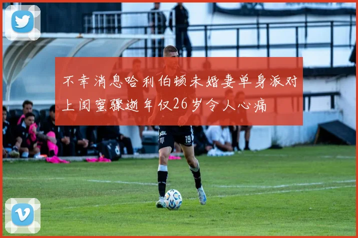 不幸消息哈利伯顿未婚妻单身派对上闺蜜骤逝年仅26岁令人心痛