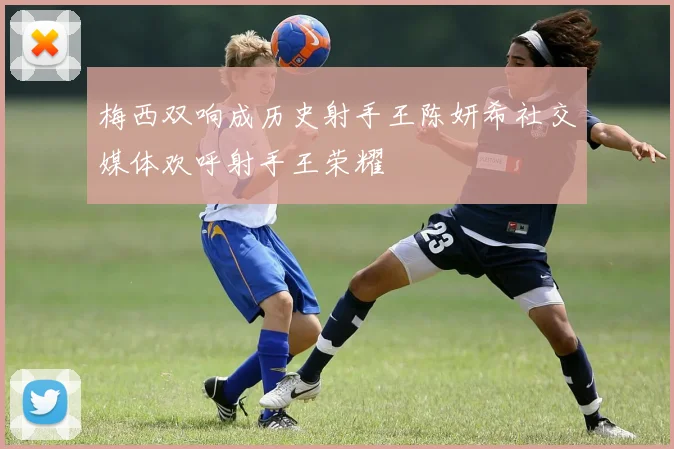 梅西双响成历史射手王陈妍希社交媒体欢呼射手王荣耀