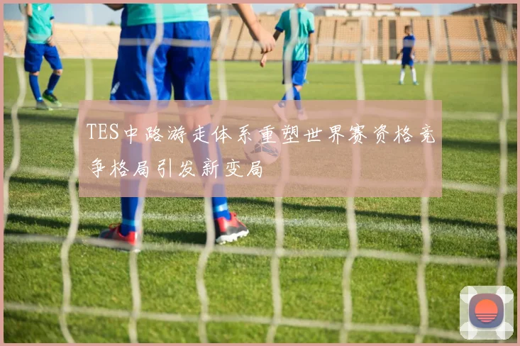 TES中路游走体系重塑世界赛资格竞争格局引发新变局