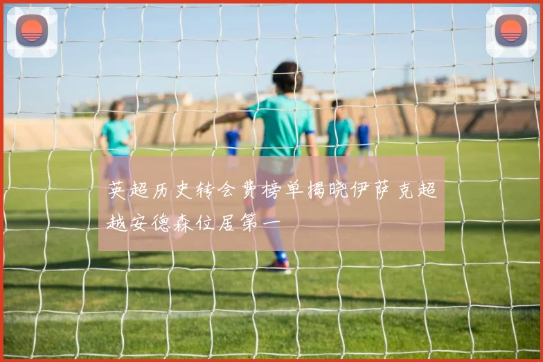 英超历史转会费榜单揭晓伊萨克超越安德森位居第一